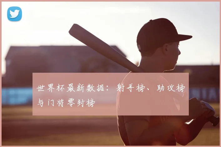 世界杯最新数据:射手榜、助攻榜与门将零封榜