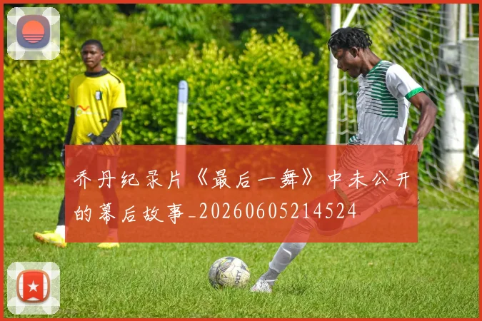 乔丹纪录片《最后一舞》中未公开的幕后故事_20260605214524