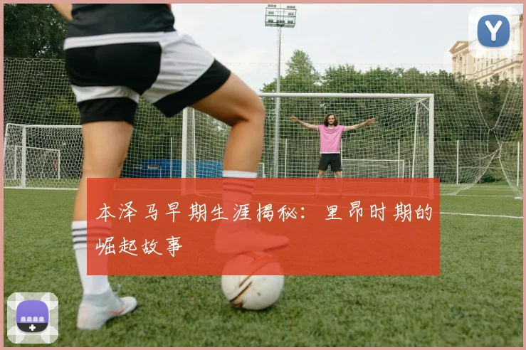 本泽马早期生涯揭秘:里昂时期的崛起故事